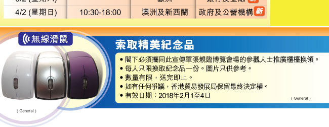 索取精美紀念品-無線滑鼠： •閣下必須攜同此宣傳單張親臨博覽會場的參觀人士推廣櫃檯換領。 •每人只限換取紀念品一份。圖片只供參考。 •數量有限，送完即止。 •如有任何爭議，香港貿易發展局保留最終決定權。 •有效日期：2018年2月1至4日