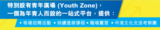 特別設有青年廣場 (Youth Zone)，一個為年青人而設的一站式平台，提供：•現場招聘活動 •持續進修課程•職場實習 •中港文化交流考察團